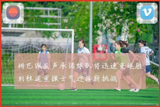 姆巴佩发声承诺球队将迅速重返胜利轨道重振士气迎接新挑战
