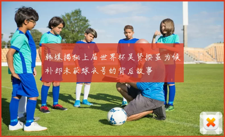 韩媒揭秘上届世界杯吴贤揆虽为候补却未获球衣号的背后故事