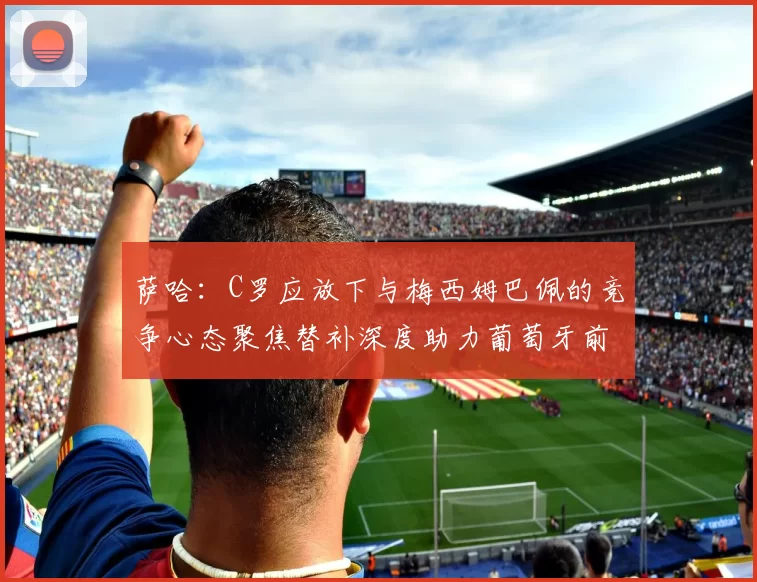 萨哈：C罗应放下与梅西姆巴佩的竞争心态聚焦替补深度助力葡萄牙前行