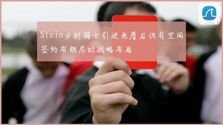 Stein分析骑士引进老詹后仍有空间签约布朗尼的战略布局