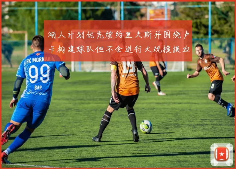 湖人计划优先续约里夫斯并围绕卢卡构建球队但不会进行大规模换血