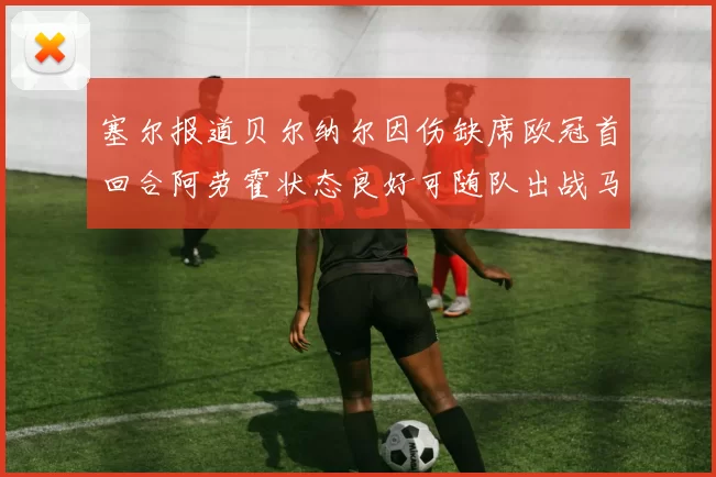 塞尔报道贝尔纳尔因伤缺席欧冠首回合阿劳霍状态良好可随队出战马竞