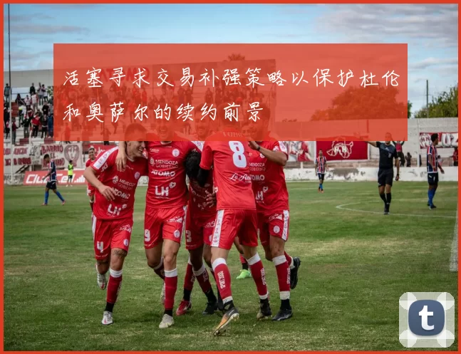 活塞寻求交易补强策略以保护杜伦和奥萨尔的续约前景