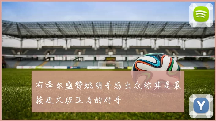 布泽尔盛赞姚明手感出众称其是最接近文班亚马的对手
