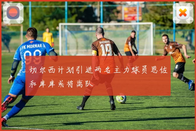 切尔西计划引进两名主力球员恩佐和库库或将离队