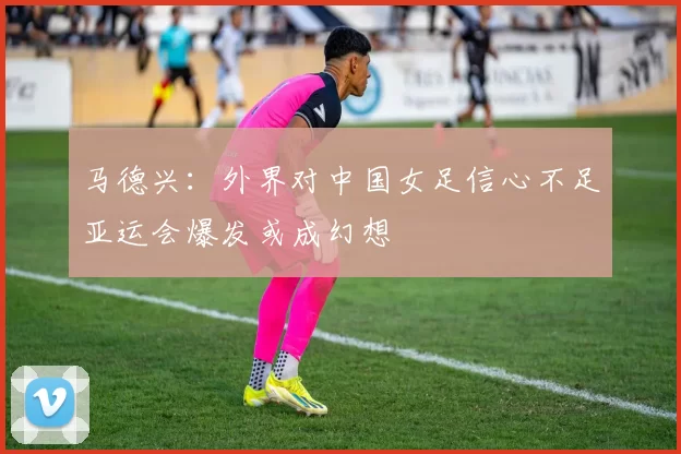 马德兴：外界对中国女足信心不足亚运会爆发或成幻想