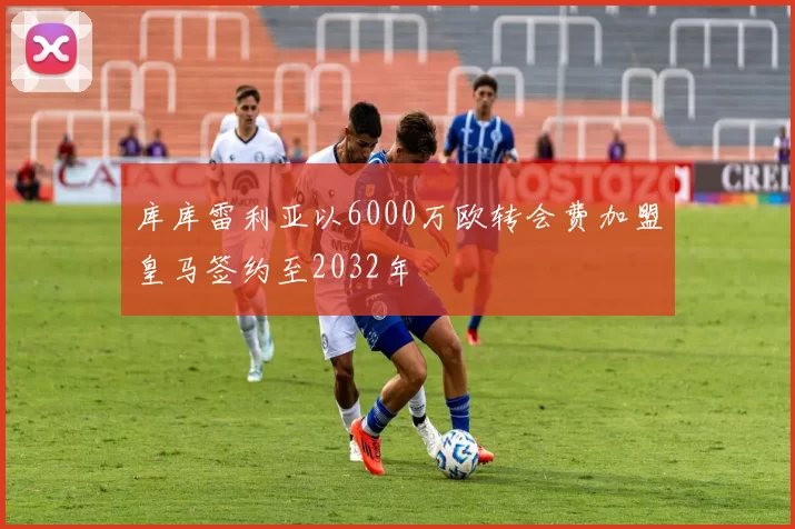 库库雷利亚以6000万欧转会费加盟皇马签约至2032年