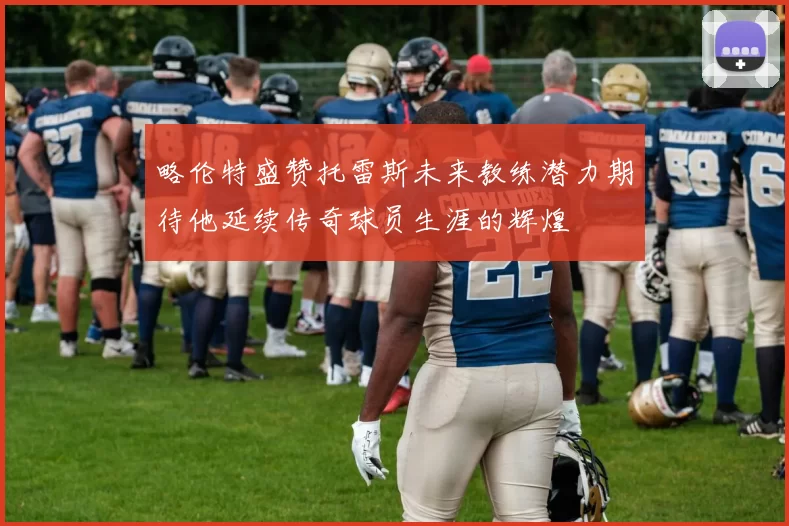 略伦特盛赞托雷斯未来教练潜力期待他延续传奇球员生涯的辉煌