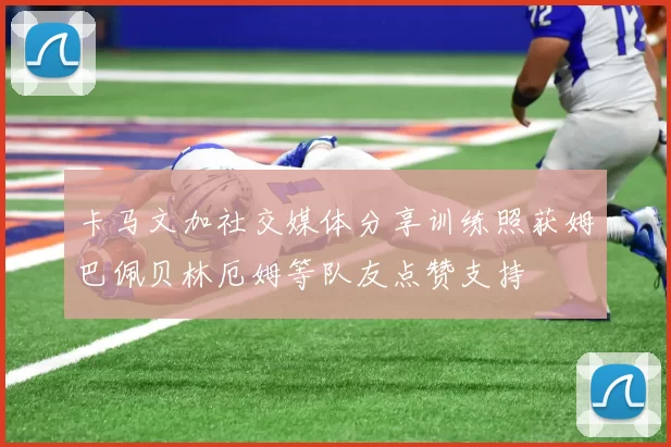 卡马文加社交媒体分享训练照获姆巴佩贝林厄姆等队友点赞支持
