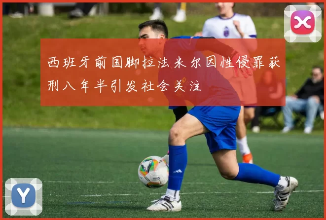 西班牙前国脚拉法米尔因性侵罪获刑八年半引发社会关注