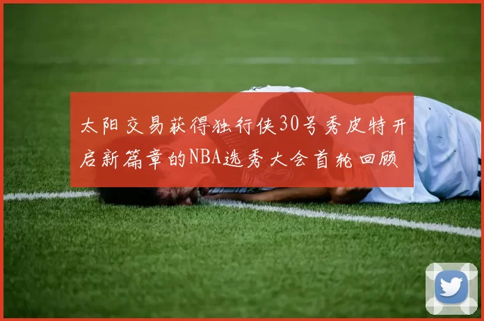 太阳交易获得独行侠30号秀皮特开启新篇章的NBA选秀大会首轮回顾