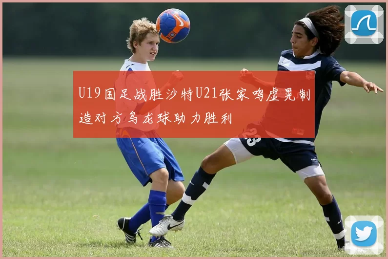 U19国足战胜沙特U21张家鸣虚晃制造对方乌龙球助力胜利