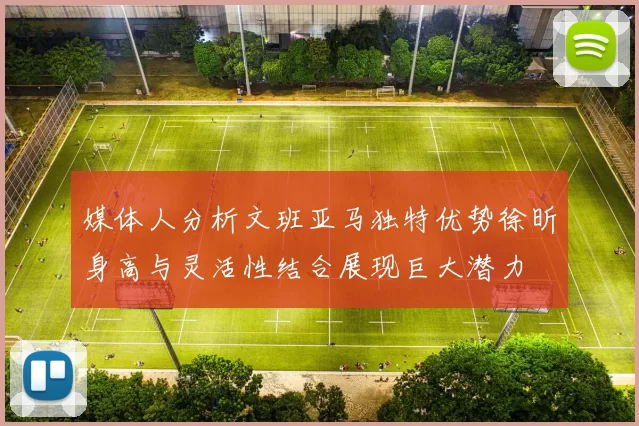 媒体人分析文班亚马独特优势徐昕身高与灵活性结合展现巨大潜力