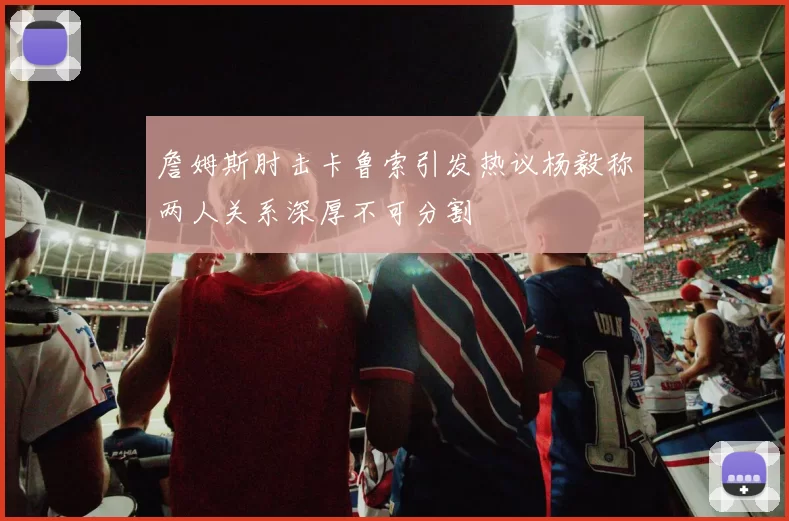 詹姆斯肘击卡鲁索引发热议杨毅称两人关系深厚不可分割
