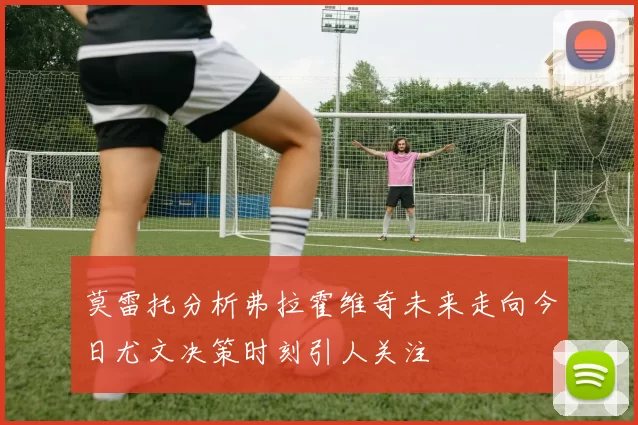 莫雷托分析弗拉霍维奇未来走向今日尤文决策时刻引人关注