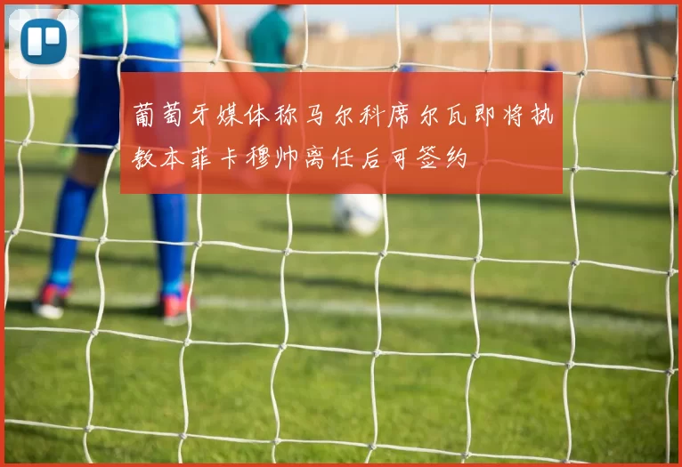 葡萄牙媒体称马尔科席尔瓦即将执教本菲卡穆帅离任后可签约