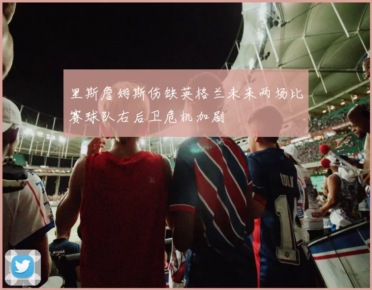 里斯詹姆斯伤缺英格兰未来两场比赛球队右后卫危机加剧