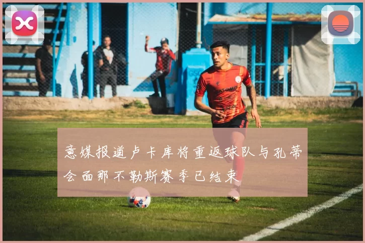 意媒报道卢卡库将重返球队与孔蒂会面那不勒斯赛季已结束