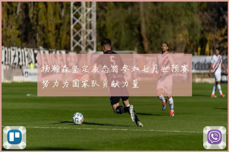 杨瀚森坚定表态将参加七月世预赛努力为国家队贡献力量