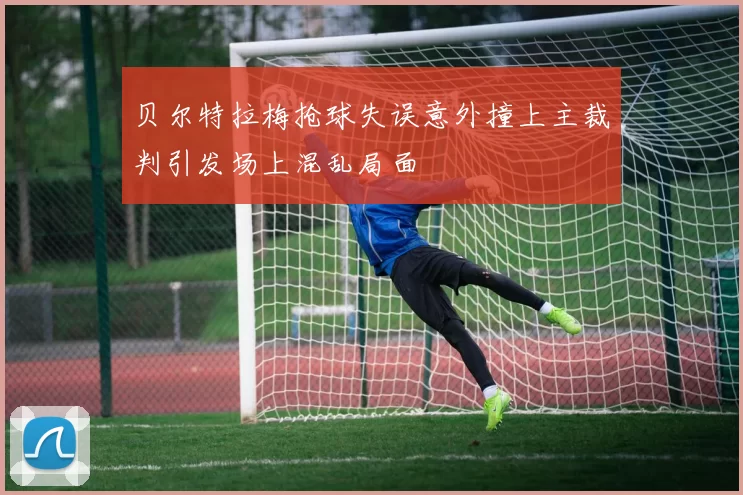 贝尔特拉梅抢球失误意外撞上主裁判引发场上混乱局面