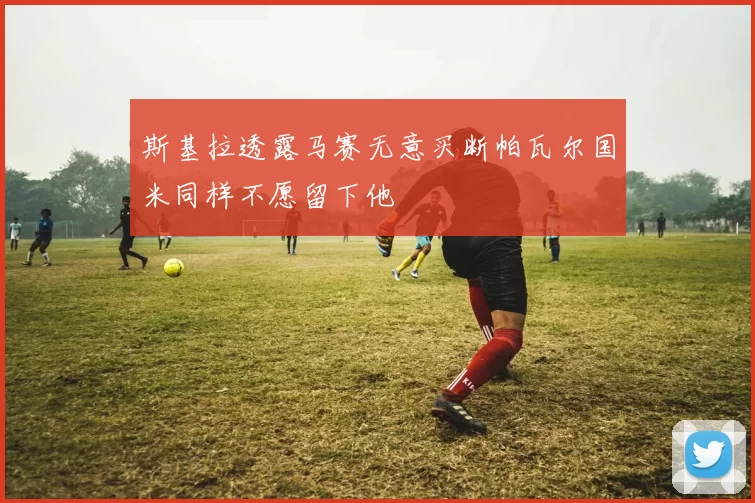 斯基拉透露马赛无意买断帕瓦尔国米同样不愿留下他