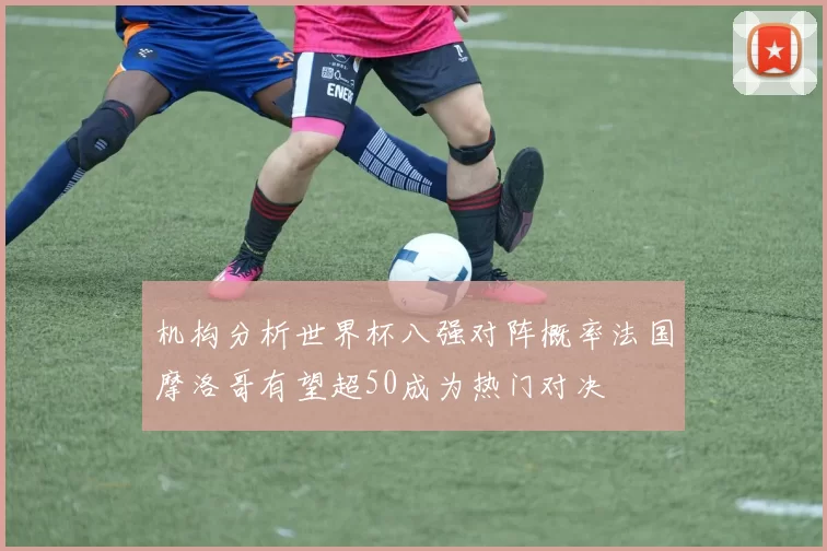 机构分析世界杯八强对阵概率法国摩洛哥有望超50成为热门对决